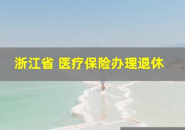 浙江省 医疗保险办理退休